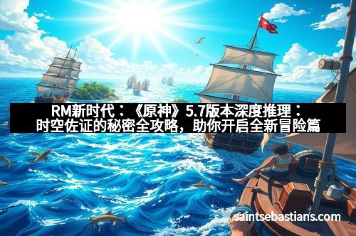 RM新时代：《原神》5.7版本深度推理：时空佐证的秘密全攻略，助你开启全新冒险篇章